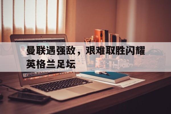 半岛体育APP-曼联遇强敌，艰难取胜闪耀英格兰足坛